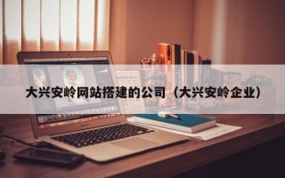 青海大兴安岭网站搭建的公司（大兴安岭企业）