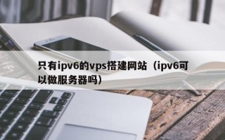 青海只有ipv6的vps搭建网站（ipv6可以做服务器吗）